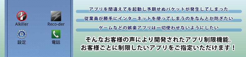 無駄を省いたシンプルなホーム画面・アプリを間違えて起動し予期せぬパケットが発生してしまった。・従業員が勝手にインターネットを使ってしまうのを何とか防ぎたい。・ゲームなどの娯楽アプリは一切使わせないようにしたい。そんなお客様の声により開発されたアプリ制限機能。お客様ごとに制限したいアプリをご指定頂けます! 無駄を省いたシンプルなホーム画面・アプリを間違えて起動し予期せぬパケットが発生してしまった。・従業員が勝手にインターネットを使ってしまうのを何とか防ぎたい。・ゲームなどの娯楽アプリは一切使わせないようにしたい。そんなお客様の声により開発されたアプリ制限機能。お客様ごとに制限したいアプリをご指定頂けます!